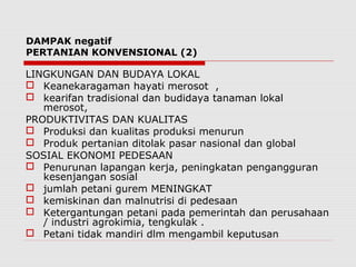 DAMPAK negatif
PERTANIAN KONVENSIONAL (2)
LINGKUNGAN DAN BUDAYA LOKAL
 Keanekaragaman hayati merosot ,
 kearifan tradisional dan budidaya tanaman lokal
merosot,
PRODUKTIVITAS DAN KUALITAS
 Produksi dan kualitas produksi menurun
 Produk pertanian ditolak pasar nasional dan global
SOSIAL EKONOMI PEDESAAN
 Penurunan lapangan kerja, peningkatan pengangguran
kesenjangan sosial
 jumlah petani gurem MENINGKAT
 kemiskinan dan malnutrisi di pedesaan
 Ketergantungan petani pada pemerintah dan perusahaan
/ industri agrokimia, tengkulak .
 Petani tidak mandiri dlm mengambil keputusan
 
