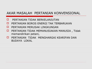 AKAR MASALAH PERTANIAN KONVENSIONAL
 PERTANIAN TIDAK BERKELANJUTAN
 PERTANIAN BOROS ENERGI TAK TERBARUKAN
 PERTANIAN MERUSAK LINGKUNGAN
 PERTANIAN TIDAK MEMANUSIAKAN MANUSIA , Tidak
memandirikan petani,
 PERTANIAN TIDAK MENGHARGAI KEARIFAN DAN
BUDAYA LOKAL
 