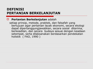 DEFINISI
PERTANIAN BERKELANJUTAN
 Pertanian Berkelanjutan adalah
setiap prinsip, metode, praktek, dan falsafah yang
bertujuan agar pertanian layak ekonomi, secara ekologi
dapat dipertanggungjawabkan, secara sosial diterima,
berkeadilan, dan secara budaya sesuai dengan keadaan
setempat, serta dilaksanakan berdasarkan pendekatan
holistik ( FAO, 1990 )
 