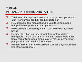 TUJUAN
PERTANIAN BERKELANJUTAN (2)
 Tidak membahayakan kesehatan masyarakat pedesaan
dan konsumen produk-produk pertanian
 Melestarikan dan meningkatkan kualitas lingkungan
hidup di lahan pertanian dan pedesaan
 Melestarikan sumberdaya alam dan keanekaragaman
hayati.
 Memberdayakan dan memandirikan petani dalam
mengelola lahan dan usaha taninya.. Petani berdaulat
tidak tergantung pada pihak lain termasuk pemerintah,
pengusaha dan peneliti / akademisi.
 Memanfaatkan dan melestarikan sumber daya lokal dan
kearifan tradisional .
 
