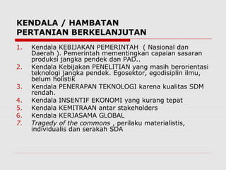 KENDALA / HAMBATAN
PERTANIAN BERKELANJUTAN
1. Kendala KEBIJAKAN PEMERINTAH ( Nasional dan
Daerah ). Pemerintah mementingkan capaian sasaran
produksi jangka pendek dan PAD..
2. Kendala Kebijakan PENELITIAN yang masih berorientasi
teknologi jangka pendek. Egosektor, egodisiplin ilmu,
belum holistik
3. Kendala PENERAPAN TEKNOLOGI karena kualitas SDM
rendah.
4. Kendala INSENTIF EKONOMI yang kurang tepat
5. Kendala KEMITRAAN antar stakeholders
6. Kendala KERJASAMA GLOBAL
7. Tragedy of the commons , perilaku materialistis,
individualis dan serakah SDA
 