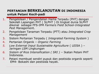 PERTANIAN BERKELANJUTAN DI INDONESIA
untuk Petani Kecil-padi
1. Pengelolaan / Pengendalian Hama Terpadu (PHT) dengan
Sekolah Lapangan PHT ( SLPHT ) Di tingkat dunia SLPHT
dikenal sebagai FFS-IPM Farmers Field School-Integrated
Pest Management.
2. Pengelolaan Tanaman Terpadu (PTT) atau Integrated Crop
Management
3. Sistem Pertanian Terpadu ( Integrated Farming System )
4. Pertanian Organik – Organic Farming
5. Low External Input Sustainable Agriculture ( LEISA ) –
Jaringan LSM Lingkungan
6. Sistem of Rice Intensification ( SRI ) – Ikatan Petani PHT
Indonesia.
7. Petani membuat sendiri pupuk dan pestisida organik seperti
EM4- Bokashi dan pestisida hayati.
 