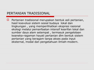 PERTANIAN TRADISIONAL
 Pertanian tradisional merupakan bentuk asli pertanian,
hasil koevolusi sistem sosial budaya lokal dan
lingkungan , yang memperlihatkan ekspresi rasional
ekologi melalui pemanfaatan intensif kearifan lokal dan
sumber daya alam setempat , termasuk pengelolaan
keaneka-ragaman hayati pertanian dlm bentuk sistem
pertanian yang beragam tanpa akses pada input
eksternal, modal dan pengetahuan ilmiah-modern.
 