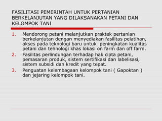 FASILITASI PEMERINTAH UNTUK PERTANIAN
BERKELANJUTAN YANG DILAKSANAKAN PETANI DAN
KELOMPOK TANI
1. Mendorong petani melanjutkan praktek pertanian
berkelanjutan dengan menyediakan fasilitas pelatihan,
akses pada teknologi baru untuk peningkatan kualitas
petani dan tehnologi khas lokasi on farm dan off farm.
2. Fasilitas perlindungan terhadap hak cipta petani,
pemasaran produk, sistem sertifikasi dan labelisasi,
sistem subsidi dan kredit yang tepat.
3. Penguatan kelembagaan kelompok tani ( Gapoktan )
dan jejaring kelompok tani.
 