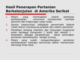 Hasil Penerapan Pertanian
Berkelanjutan di Amerika Serikat
1. Petani yang menerapkan sistem pertanian
berkelanjutan umumnya memperoleh manfaat
ekonomi dan lingkungan yang nyata.
2. Secara keseluruhan kebijakan pemerintah federal
masih belum mendukung praktek dan sistem pertanian
3. Penelitian tentang interaksi dan hubungan fungsional
antar berbagai komponen ( biotik dan abiotik )
ekosistem sebagai pengetahuan dasar penerapan
pertanian berkelanjutan sangat kurang.
4. Petani yang sudah mengembangkan pertanian
berkelanjutan mamapu berinovasi dalam menemukan
teknologi khas lokal.
 