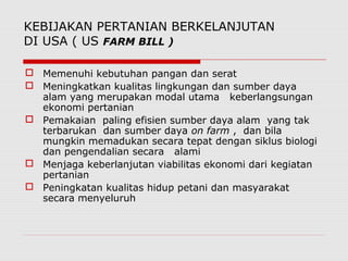 KEBIJAKAN PERTANIAN BERKELANJUTAN
DI USA ( US FARM BILL )
 Memenuhi kebutuhan pangan dan serat
 Meningkatkan kualitas lingkungan dan sumber daya
alam yang merupakan modal utama keberlangsungan
ekonomi pertanian
 Pemakaian paling efisien sumber daya alam yang tak
terbarukan dan sumber daya on farm , dan bila
mungkin memadukan secara tepat dengan siklus biologi
dan pengendalian secara alami
 Menjaga keberlanjutan viabilitas ekonomi dari kegiatan
pertanian
 Peningkatan kualitas hidup petani dan masyarakat
secara menyeluruh
 