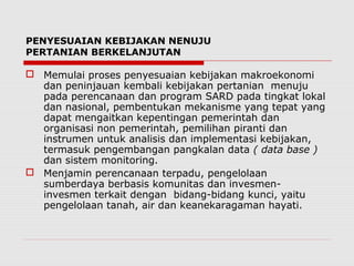 PENYESUAIAN KEBIJAKAN NENUJU
PERTANIAN BERKELANJUTAN
 Memulai proses penyesuaian kebijakan makroekonomi
dan peninjauan kembali kebijakan pertanian menuju
pada perencanaan dan program SARD pada tingkat lokal
dan nasional, pembentukan mekanisme yang tepat yang
dapat mengaitkan kepentingan pemerintah dan
organisasi non pemerintah, pemilihan piranti dan
instrumen untuk analisis dan implementasi kebijakan,
termasuk pengembangan pangkalan data ( data base )
dan sistem monitoring.
 Menjamin perencanaan terpadu, pengelolaan
sumberdaya berbasis komunitas dan invesmen-
invesmen terkait dengan bidang-bidang kunci, yaitu
pengelolaan tanah, air dan keanekaragaman hayati.
 