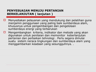 PENYESUAIAN MENUJU PERTANIAN
BERKELANJUTAN ( lanjutan )
 Menyediakan pelayanan yang mendukung dan pelatihan guna
menjamin penggunaan yang paling baik sumberdaya alam,
khususnya untuk pengembangan dan pengelolaan
sumberdaya energi yang terbarukan
 Mengembangkan kriteria, indikator dan metode yang akan
digunakan untuk penilaian dan memonitor keberlanjutan
pertanian dan perbaikan tehnologi . Perlu segera dimulai
suatu sistem neraca lingkungan dan sumberdaya alam yang
menggambarkan keadaan yang sesungguhnya. .
 