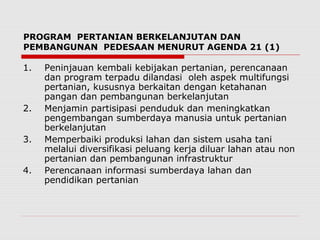 PROGRAM PERTANIAN BERKELANJUTAN DAN
PEMBANGUNAN PEDESAAN MENURUT AGENDA 21 (1)
1. Peninjauan kembali kebijakan pertanian, perencanaan
dan program terpadu dilandasi oleh aspek multifungsi
pertanian, kususnya berkaitan dengan ketahanan
pangan dan pembangunan berkelanjutan
2. Menjamin partisipasi penduduk dan meningkatkan
pengembangan sumberdaya manusia untuk pertanian
berkelanjutan
3. Memperbaiki produksi lahan dan sistem usaha tani
melalui diversifikasi peluang kerja diluar lahan atau non
pertanian dan pembangunan infrastruktur
4. Perencanaan informasi sumberdaya lahan dan
pendidikan pertanian
 