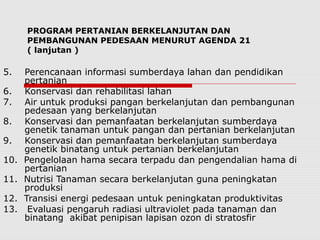 PROGRAM PERTANIAN BERKELANJUTAN DAN
PEMBANGUNAN PEDESAAN MENURUT AGENDA 21
( lanjutan )
5. Perencanaan informasi sumberdaya lahan dan pendidikan
pertanian
6. Konservasi dan rehabilitasi lahan
7. Air untuk produksi pangan berkelanjutan dan pembangunan
pedesaan yang berkelanjutan
8. Konservasi dan pemanfaatan berkelanjutan sumberdaya
genetik tanaman untuk pangan dan pertanian berkelanjutan
9. Konservasi dan pemanfaatan berkelanjutan sumberdaya
genetik binatang untuk pertanian berkelanjutan
10. Pengelolaan hama secara terpadu dan pengendalian hama di
pertanian
11. Nutrisi Tanaman secara berkelanjutan guna peningkatan
produksi
12. Transisi energi pedesaan untuk peningkatan produktivitas
13. Evaluasi pengaruh radiasi ultraviolet pada tanaman dan
binatang akibat penipisan lapisan ozon di stratosfir
 
