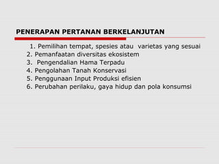 PENERAPAN PERTANAN BERKELANJUTAN
1. Pemilihan tempat, spesies atau varietas yang sesuai
2. Pemanfaatan diversitas ekosistem
3. Pengendalian Hama Terpadu
4. Pengolahan Tanah Konservasi
5. Penggunaan Input Produksi efisien
6. Perubahan perilaku, gaya hidup dan pola konsumsi
 