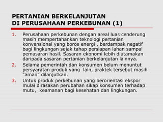PERTANIAN BERKELANJUTAN
DI PERUSAHAAN PERKEBUNAN (1)
1. Perusahaan perkebunan dengan areal luas cenderung
masih mempertahankan teknologi pertanian
konvensional yang boros energi , berdampak negatif
bagi lingkungan sejak tahap persiapan lahan sampai
pemasaran hasil. Sasaran ekonomi lebih diutamakan
daripada sasaran pertanian berkelanjutan lainnya.
2. Selama pemerintah dan konsumen belum menuntut
persyaratan produk yang lain, praktek tersebut masih
“aman” dilanjutkan.
3. Untuk produk perkebunan yang berorientasi ekspor
mulai dirasakan perubahan sikap konsumen terhadap
mutu, keamanan bagi kesehatan dan lingkungan.
 