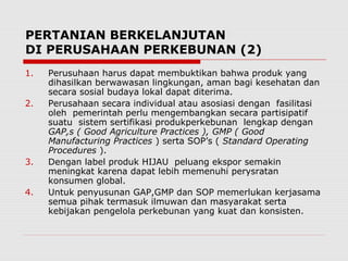 PERTANIAN BERKELANJUTAN
DI PERUSAHAAN PERKEBUNAN (2)
1. Perusuhaan harus dapat membuktikan bahwa produk yang
dihasilkan berwawasan lingkungan, aman bagi kesehatan dan
secara sosial budaya lokal dapat diterima.
2. Perusahaan secara individual atau asosiasi dengan fasilitasi
oleh pemerintah perlu mengembangkan secara partisipatif
suatu sistem sertifikasi produkperkebunan lengkap dengan
GAP,s ( Good Agriculture Practices ), GMP ( Good
Manufacturing Practices ) serta SOP’s ( Standard Operating
Procedures ).
3. Dengan label produk HIJAU peluang ekspor semakin
meningkat karena dapat lebih memenuhi perysratan
konsumen global.
4. Untuk penyusunan GAP,GMP dan SOP memerlukan kerjasama
semua pihak termasuk ilmuwan dan masyarakat serta
kebijakan pengelola perkebunan yang kuat dan konsisten.
 