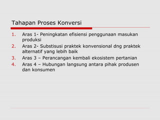 Tahapan Proses Konversi
1. Aras 1- Peningkatan efisiensi penggunaan masukan
produksi
2. Aras 2- Substisusi praktek konvensional dng praktek
alternatif yang lebih baik
3. Aras 3 – Perancangan kembali ekosistem pertanian
4. Aras 4 – Hubungan langsung antara pihak produsen
dan konsumen
 