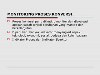 MONITORING PROSES KONVERSI
 Proses konversi perlu diikuti, dimonitor dan dievaluasi
apakah sudah terjadi perubahan yang mantap dan
berkelanjutan
 Diperlukan banyak indikator menyangkut aspek
teknologi, ekonomi, sosial, budaya dan kelembagaan
 Indikator Proses dan Indikator Struktur
 