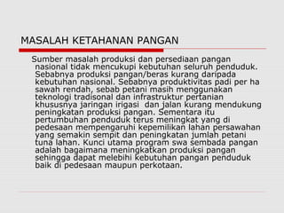 MASALAH KETAHANAN PANGAN
Sumber masalah produksi dan persediaan pangan
nasional tidak mencukupi kebutuhan seluruh penduduk.
Sebabnya produksi pangan/beras kurang daripada
kebutuhan nasional. Sebabnya produktivitas padi per ha
sawah rendah, sebab petani masih menggunakan
teknologi tradisonal dan infrastruktur pertanian
khususnya jaringan irigasi dan jalan kurang mendukung
peningkatan produksi pangan. Sementara itu
pertumbuhan penduduk terus meningkat yang di
pedesaan mempengaruhi kepemilikan lahan persawahan
yang semakin sempit dan peningkatan jumlah petani
tuna lahan. Kunci utama program swa sembada pangan
adalah bagaimana meningkatkan produksi pangan
sehingga dapat melebihi kebutuhan pangan penduduk
baik di pedesaan maupun perkotaan.
 