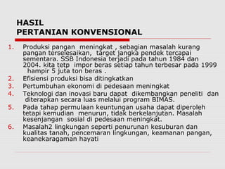 HASIL
PERTANIAN KONVENSIONAL
1. Produksi pangan meningkat , sebagian masalah kurang
pangan terselesaikan, target jangka pendek tercapai
sementara. SSB Indonesia terjadi pada tahun 1984 dan
2004. kita tetp impor beras setiap tahun terbesar pada 1999
hampir 5 juta ton beras .
2. Efisiensi produksi bisa ditingkatkan
3. Pertumbuhan ekonomi di pedesaan meningkat
4. Teknologi dan inovasi baru dapat dikembangkan peneliti dan
diterapkan secara luas melalui program BIMAS.
5. Pada tahap permulaan keuntungan usaha dapat diperoleh
tetapi kemudian menurun, tidak berkelanjutan. Masalah
kesenjangan sosial di pedesaan meningkat.
6. Masalah2 lingkungan seperti penurunan kesuburan dan
kualitas tanah, pencemaran lingkungan, keamanan pangan,
keanekaragaman hayati
 