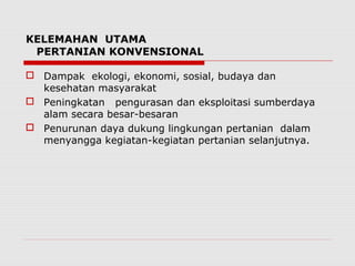 KELEMAHAN UTAMA
PERTANIAN KONVENSIONAL
 Dampak ekologi, ekonomi, sosial, budaya dan
kesehatan masyarakat
 Peningkatan pengurasan dan eksploitasi sumberdaya
alam secara besar-besaran
 Penurunan daya dukung lingkungan pertanian dalam
menyangga kegiatan-kegiatan pertanian selanjutnya.
 