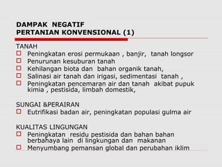 DAMPAK NEGATIF
PERTANIAN KONVENSIONAL (1)
TANAH
 Peningkatan erosi permukaan , banjir, tanah longsor
 Penurunan kesuburan tanah
 Kehilangan biota dan bahan organik tanah,
 Salinasi air tanah dan irigasi, sedimentasi tanah ,
 Peningkatan pencemaran air dan tanah akibat pupuk
kimia , pestisida, limbah domestik,
SUNGAI &PERAIRAN
 Eutrifikasi badan air, peningkatan populasi gulma air
KUALITAS LINGUNGAN
 Peningkatan residu pestisida dan bahan bahan
berbahaya lain di lingkungan dan makanan
 Menyumbang pemansan global dan perubahan iklim
 