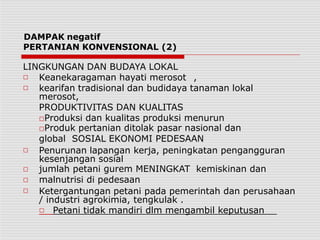 DAMPAK negatif
PERTANIAN KONVENSIONAL (2)
LINGKUNGAN DAN BUDAYA LOKAL
□
□
Keanekaragaman hayati merosot ,
kearifan tradisional dan budidaya tanaman lokal
merosot,
PRODUKTIVITAS DAN KUALITAS
□Produksi dan kualitas produksi menurun
□Produk pertanian ditolak pasar nasional dan
global SOSIAL EKONOMI PEDESAAN
□
□
□
□
Penurunan lapangan kerja, peningkatan pengangguran
kesenjangan sosial
jumlah petani gurem MENINGKAT kemiskinan dan
malnutrisi di pedesaan
Ketergantungan petani pada pemerintah dan perusahaan
/ industri agrokimia, tengkulak .
□ Petani tidak mandiri dlm mengambil keputusan
 