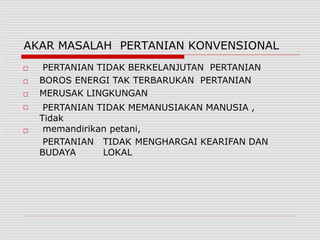 AKAR MASALAH PERTANIAN KONVENSIONAL
□
□
□
□
□
PERTANIAN TIDAK BERKELANJUTAN PERTANIAN
BOROS ENERGI TAK TERBARUKAN PERTANIAN
MERUSAK LINGKUNGAN
PERTANIAN TIDAK MEMANUSIAKAN MANUSIA ,
Tidak
memandirikan petani,
PERTANIAN TIDAK MENGHARGAI KEARIFAN DAN
BUDAYA LOKAL
 