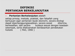 DEFINISI
PERTANIAN BERKELANJUTAN
□ Pertanian Berkelanjutan adalah
setiap prinsip, metode, praktek, dan falsafah yang
bertujuan agar pertanian layak ekonomi, secara ekologi
dapat dipertanggungjawabkan, secara sosial diterima,
berkeadilan, dan secara budaya sesuai dengan keadaan
setempat, serta dilaksanakan berdasarkan pendekatan
holistik ( FAO, 1990 )
 