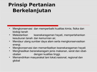 Prinsip Pertanian
Berkelanjutan
•
•
•
•
•
•
Mengkonservasi dan memperbaiki kualitas kimia, fisika dan
biologi tanah
Melestarikan keanekaragaman hayati, mempertahankan
kesuburan tanah dan kemurnian air,
Mendaur ulang sumber daya alam serta mengkonservasikan
energi.
Mengkonservasi dan memanfaatkan keanekaragaman hayati
Menghasilkan beranekaragam jenis makanan, serat dan obat-
obatan dengan kualitas tinggi.
Memandirikan masyarakat tani lokal,nasional, regional dan
global
 