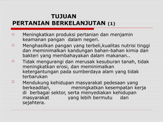 TUJUAN
PERTANIAN BERKELANJUTAN (1)
□
□
□
□
Meningkatkan produksi pertanian dan menjamin
keamanan pangan dalam negeri.
Menghasilkan pangan yang terbeli,kualitas nutrisi tinggi
dan meminimalkan kandungan bahan-bahan kimia dan
bakteri yang membahayakan dalam makanan..
Tidak mengurangi dan merusak kesuburan tanah, tidak
meningkatkan erosi, dan meminimalkan
ketergantungan pada sumberdaya alam yang tidak
terbarukan
Mendukung kehidupan masyarakat pedesaan yang
berkeadilan, meningkatkan kesempatan kerja
di berbagai sektor, serta menyediakan kehidupan
masyarakat yang lebih bermutu dan
sejahtera.
 