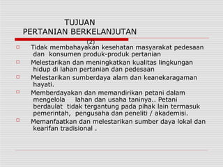 TUJUAN
PERTANIAN BERKELANJUTAN
(2)
□
□
□
□
□
Tidak membahayakan kesehatan masyarakat pedesaan
dan konsumen produk-produk pertanian
Melestarikan dan meningkatkan kualitas lingkungan
hidup di lahan pertanian dan pedesaan
Melestarikan sumberdaya alam dan keanekaragaman
hayati.
Memberdayakan dan memandirikan petani dalam
mengelola lahan dan usaha taninya.. Petani
berdaulat tidak tergantung pada pihak lain termasuk
pemerintah, pengusaha dan peneliti / akademisi.
Memanfaatkan dan melestarikan sumber daya lokal dan
kearifan tradisional .
 