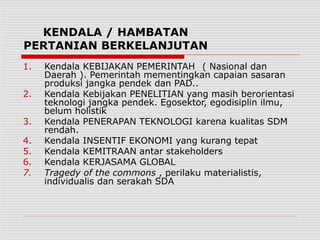 KENDALA / HAMBATAN
PERTANIAN BERKELANJUTAN
1. Kendala KEBIJAKAN PEMERINTAH ( Nasional dan
Daerah ). Pemerintah mementingkan capaian sasaran
produksi jangka pendek dan PAD..
2. Kendala Kebijakan PENELITIAN yang masih berorientasi
teknologi jangka pendek. Egosektor, egodisiplin ilmu,
belum holistik
3. Kendala PENERAPAN TEKNOLOGI karena kualitas SDM
rendah.
4. Kendala INSENTIF EKONOMI yang kurang tepat
5. Kendala KEMITRAAN antar stakeholders
6. Kendala KERJASAMA GLOBAL
7. Tragedy of the commons , perilaku materialistis,
individualis dan serakah SDA
 