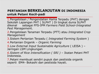 PERTANIAN BERKELANJUTAN DI INDONESIA
untuk Petani Kecil-padi
1.Pengelolaan / Pengendalian Hama Terpadu (PHT) dengan
Sekolah Lapangan PHT ( SLPHT ) Di tingkat dunia SLPHT
dikenal sebagai FFS-IPM Farmers Field School-Integrated
Pest Management.
2.Pengelolaan Tanaman Terpadu (PTT) atau Integrated Crop
Management
3.Sistem Pertanian Terpadu ( Integrated Farming System )
4.Pertanian Organik – Organic Farming
5.Low External Input Sustainable Agriculture ( LEISA ) –
Jaringan LSM Lingkungan
6.Sistem of Rice Intensification ( SRI ) – Ikatan Petani PHT
Indonesia.
7.Petani membuat sendiri pupuk dan pestisida organik
seperti EM4- Bokashi dan pestisida hayati.
 
