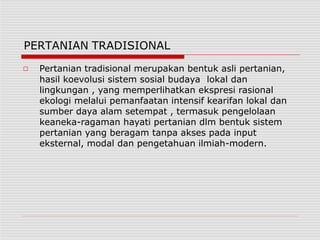 PERTANIAN TRADISIONAL
□ Pertanian tradisional merupakan bentuk asli pertanian,
hasil koevolusi sistem sosial budaya lokal dan
lingkungan , yang memperlihatkan ekspresi rasional
ekologi melalui pemanfaatan intensif kearifan lokal dan
sumber daya alam setempat , termasuk pengelolaan
keaneka-ragaman hayati pertanian dlm bentuk sistem
pertanian yang beragam tanpa akses pada input
eksternal, modal dan pengetahuan ilmiah-modern.
 