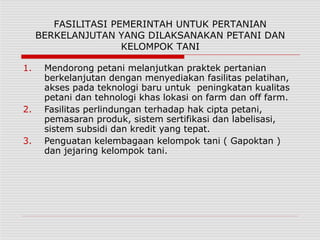 FASILITASI PEMERINTAH UNTUK PERTANIAN
BERKELANJUTAN YANG DILAKSANAKAN PETANI DAN
KELOMPOK TANI
1. Mendorong petani melanjutkan praktek pertanian
berkelanjutan dengan menyediakan fasilitas pelatihan,
akses pada teknologi baru untuk peningkatan kualitas
petani dan tehnologi khas lokasi on farm dan off farm.
2. Fasilitas perlindungan terhadap hak cipta petani,
pemasaran produk, sistem sertifikasi dan labelisasi,
sistem subsidi dan kredit yang tepat.
3. Penguatan kelembagaan kelompok tani ( Gapoktan )
dan jejaring kelompok tani.
 