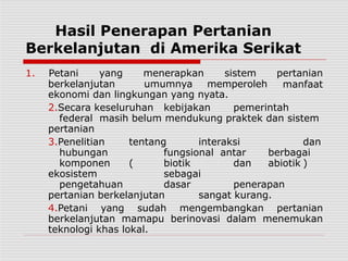 Hasil Penerapan Pertanian
Berkelanjutan di Amerika Serikat
berkelanjutan umumnya memperoleh
1. Petani yang menerapkan sistem pertanian
manfaat
ekonomi dan lingkungan yang nyata.
2.Secara keseluruhan kebijakan pemerintah
federal masih belum mendukung praktek dan sistem
pertanian
3.Penelitian tentang interaksi dan
hubungan fungsional antar berbagai
komponen ( biotik dan abiotik )
ekosistem sebagai
pengetahuan dasar penerapan
pertanian berkelanjutan sangat kurang.
4.Petani yang sudah mengembangkan pertanian
berkelanjutan mamapu berinovasi dalam menemukan
teknologi khas lokal.
 