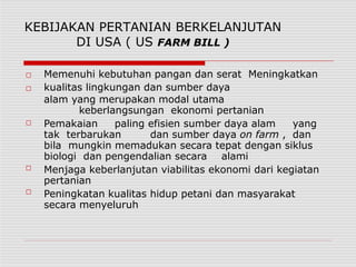 KEBIJAKAN PERTANIAN BERKELANJUTAN
DI USA ( US FARM BILL )
□
□
□
□
□
Memenuhi kebutuhan pangan dan serat Meningkatkan
kualitas lingkungan dan sumber daya
alam yang merupakan modal utama
keberlangsungan ekonomi pertanian
Pemakaian paling efisien sumber daya alam yang
tak terbarukan dan sumber daya on farm , dan
bila mungkin memadukan secara tepat dengan siklus
biologi dan pengendalian secara alami
Menjaga keberlanjutan viabilitas ekonomi dari kegiatan
pertanian
Peningkatan kualitas hidup petani dan masyarakat
secara menyeluruh
 