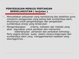 PENYESUAIAN MENUJU PERTANIAN
BERKELANJUTAN ( lanjutan )
□
□
Menyediakan pelayanan yang mendukung dan pelatihan guna
menjamin penggunaan yang paling baik sumberdaya alam,
khususnya untuk pengembangan dan pengelolaan
sumberdaya energi yang terbarukan
Mengembangkan kriteria, indikator dan metode yang
akan digunakan untuk penilaian dan memonitor
keberlanjutan pertanian dan perbaikan tehnologi .
Perlu segera dimulai suatu sistem neraca lingkungan dan
sumberdaya alam yang menggambarkan keadaan yang
sesungguhnya. .
 