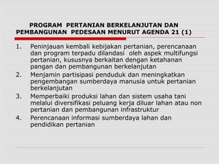 PROGRAM PERTANIAN BERKELANJUTAN DAN
PEMBANGUNAN PEDESAAN MENURUT AGENDA 21 (1)
1. Peninjauan kembali kebijakan pertanian, perencanaan
dan program terpadu dilandasi oleh aspek multifungsi
pertanian, kususnya berkaitan dengan ketahanan
pangan dan pembangunan berkelanjutan
2. Menjamin partisipasi penduduk dan meningkatkan
pengembangan sumberdaya manusia untuk pertanian
berkelanjutan
3. Memperbaiki produksi lahan dan sistem usaha tani
melalui diversifikasi peluang kerja diluar lahan atau non
pertanian dan pembangunan infrastruktur
4. Perencanaan informasi sumberdaya lahan dan
pendidikan pertanian
 
