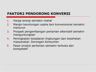 FAKTOR2 PENDORONG KONVERSI
1. Harga energi semakin mahal
2. Margin keuntungan usaha tani konvensional semakin
menurun
3. Prospek pengembangan pertanian alternatif semakin
menguntungkan
4. Peningkatan kesadaran lingkungan dan kesehatan
masyarakat. Dorongan Konsumen
5. Pasar produk pertanian semakin terbuka dan
kompetetif
 