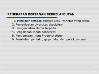 PENERAPAN PERTANAN BERKELANJUTAN
1. Pemilihan tempat, spesies atau varietas yang sesuai
2. Pemanfaatan diversitas ekosistem
3. Pengendalian Hama Terpadu
4. Pengolahan Tanah Konservasi
5. Penggunaan Input Produksi efisien
6. Perubahan perilaku, gaya hidup dan pola konsumsi
 