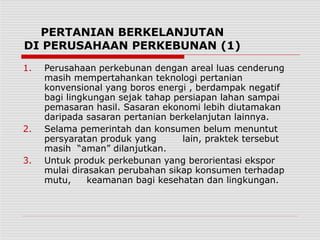 PERTANIAN BERKELANJUTAN
DI PERUSAHAAN PERKEBUNAN (1)
1. Perusahaan perkebunan dengan areal luas cenderung
masih mempertahankan teknologi pertanian
konvensional yang boros energi , berdampak negatif
bagi lingkungan sejak tahap persiapan lahan sampai
pemasaran hasil. Sasaran ekonomi lebih diutamakan
daripada sasaran pertanian berkelanjutan lainnya.
2. Selama pemerintah dan konsumen belum menuntut
persyaratan produk yang lain, praktek tersebut
masih “aman” dilanjutkan.
3. Untuk produk perkebunan yang berorientasi ekspor
mulai dirasakan perubahan sikap konsumen terhadap
mutu, keamanan bagi kesehatan dan lingkungan.
 