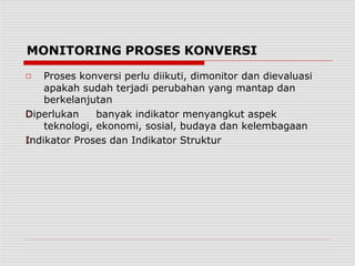 MONITORING PROSES KONVERSI
□
□
□ Proses konversi perlu diikuti, dimonitor dan dievaluasi
apakah sudah terjadi perubahan yang mantap dan
berkelanjutan
Diperlukan banyak indikator menyangkut aspek
teknologi, ekonomi, sosial, budaya dan kelembagaan
Indikator Proses dan Indikator Struktur
 