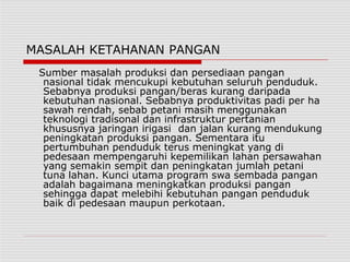 MASALAH KETAHANAN PANGAN
Sumber masalah produksi dan persediaan pangan
nasional tidak mencukupi kebutuhan seluruh penduduk.
Sebabnya produksi pangan/beras kurang daripada
kebutuhan nasional. Sebabnya produktivitas padi per ha
sawah rendah, sebab petani masih menggunakan
teknologi tradisonal dan infrastruktur pertanian
khususnya jaringan irigasi dan jalan kurang mendukung
peningkatan produksi pangan. Sementara itu
pertumbuhan penduduk terus meningkat yang di
pedesaan mempengaruhi kepemilikan lahan persawahan
yang semakin sempit dan peningkatan jumlah petani
tuna lahan. Kunci utama program swa sembada pangan
adalah bagaimana meningkatkan produksi pangan
sehingga dapat melebihi kebutuhan pangan penduduk
baik di pedesaan maupun perkotaan.
 