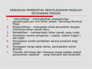 KEBIJAKAN PEMERINTAH MENYELESAIKAN MASALAH
KETAHANAN PANGAN
1. Intensifikasi – meningkatkan produktivitas
pangan/padi per unit lahan sawah. Teknologi Revolusi
Hijau
2. Ekstensifikasi – meluaskan areal perswahan dengan
membuka lahan sawah baru.
3. Rehabilitasi – memperbaiki lahan sawah yang rusak
4. Perbaikan sarana pengairan ( waduk, sistem irigasi )
dan jalan
5. Penyediaan kredit pembelian sarana produksi bagi
petani
6. Penetapan harga dasar beras, peningkatan peran
BULOG
7. Transfer tehnologi dan rekayasa sosial melalui sistem
penyuluhan nasional yang instruktif dan birokratif.
 