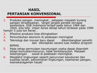 HASIL
PERTANIAN KONVENSIONAL
1. Produksi pangan meningkat , sebagian masalah kurang
pangan terselesaikan, target jangka pendek tercapai
sementara. SSB Indonesia terjadi pada tahun 1984 dan
2004. kita tetp impor beras setiap tahun terbesar pada 1999
hampir 5 juta ton beras .
2. Efisiensi produksi bisa ditingkatkan
3. Pertumbuhan ekonomi di pedesaan meningkat
4. Teknologi dan inovasi baru dapat dikembangkan peneliti
dan diterapkan secara luas melalui program
BIMAS.
5. Pada tahap permulaan keuntungan usaha dapat diperoleh
tetapi kemudianmenurun, tidak berkelanjutan. Masalah
kesenjangan sosial di pedesaan meningkat.
6. Masalah2 lingkungan seperti penurunan kesuburan dan
kualitas tanah, pencemaran lingkungan, keamanan pangan,
keanekaragaman hayati
 
