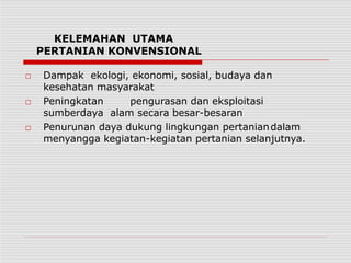 KELEMAHAN UTAMA
PERTANIAN KONVENSIONAL
□ Dampak ekologi, ekonomi, sosial, budaya dan
kesehatan masyarakat
□ Peningkatan pengurasan dan eksploitasi
sumberdaya alam secara besar-besaran
□ Penurunan daya dukung lingkungan pertaniandalam
menyangga kegiatan-kegiatan pertanian selanjutnya.
 