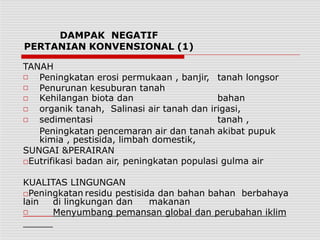 DAMPAK NEGATIF
PERTANIAN KONVENSIONAL (1)
TANAH
□
□
□
□
□
Peningkatan erosi permukaan , banjir, tanah longsor
Penurunan kesuburan tanah
Kehilangan biota dan bahan
organik tanah, Salinasi air tanah dan irigasi,
sedimentasi tanah ,
Peningkatan pencemaran air dan tanah akibat pupuk
kimia , pestisida, limbah domestik,
SUNGAI &PERAIRAN
□Eutrifikasi badan air, peningkatan populasi gulma air
KUALITAS LINGUNGAN
□Peningkatan residu pestisida dan bahan bahan berbahaya
lain di lingkungan dan makanan
□ Menyumbang pemansan global dan perubahan iklim
 