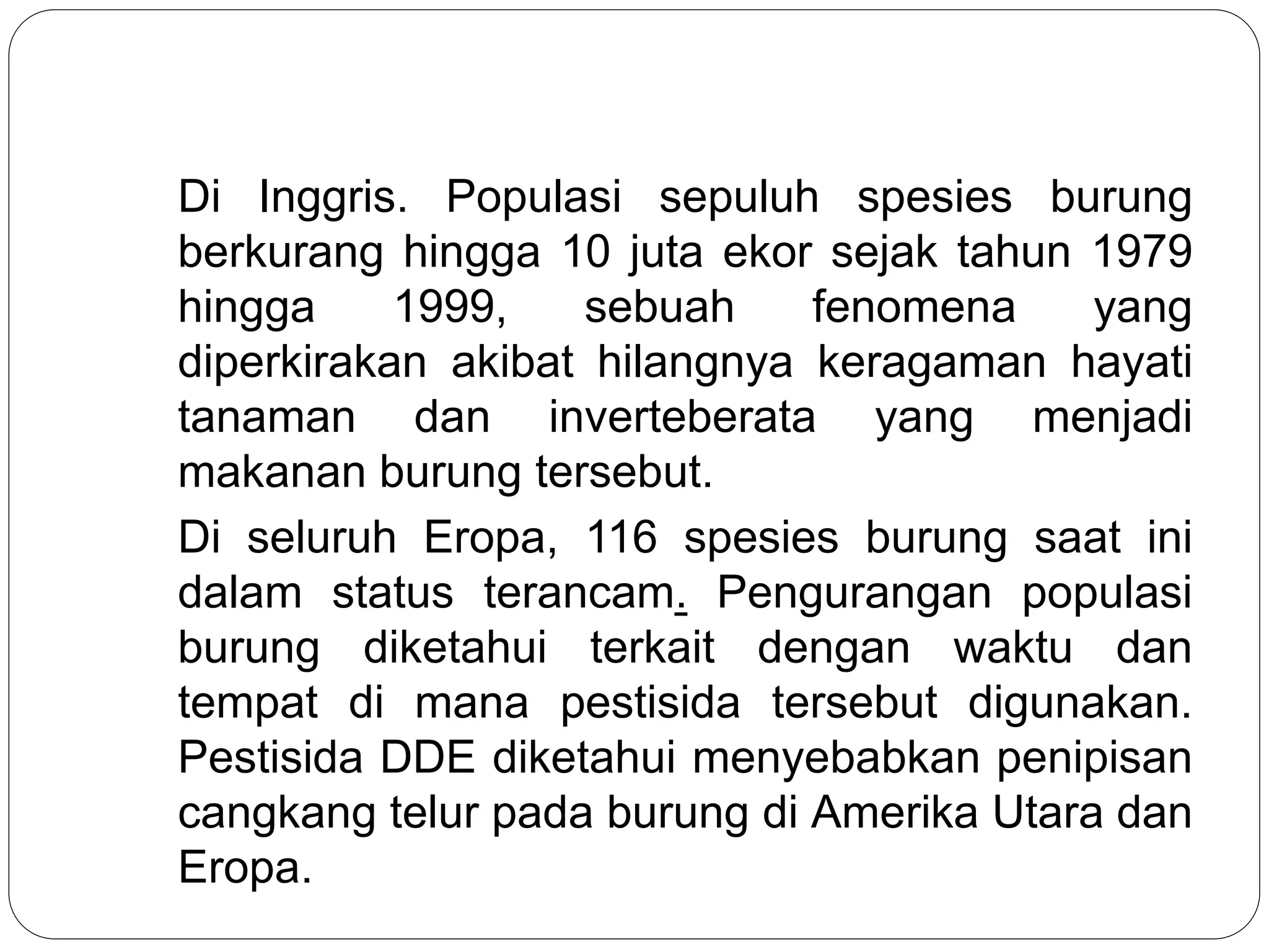 Di Inggris. Populasi sepuluh spesies burung
berkurang hingga 10 juta ekor sejak tahun 1979
hingga 1999, sebuah fenomena yang
diperkirakan akibat hilangnya keragaman hayati
tanaman dan inverteberata yang menjadi
makanan burung tersebut.
Di seluruh Eropa, 116 spesies burung saat ini
dalam status terancam. Pengurangan populasi
burung diketahui terkait dengan waktu dan
tempat di mana pestisida tersebut digunakan.
Pestisida DDE diketahui menyebabkan penipisan
cangkang telur pada burung di Amerika Utara dan
Eropa.
 