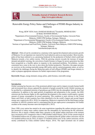 PJSRR (2015) 1(1): 33-39
© School of Graduate Studies, Universiti Putra Malaysia
33
Pertanika Journal of Scholarly Research Reviews
http://www.pjsrr.edu.my/
Renewable Energy Policy Status and Challenges of POME-Biogas Industry in
Malaysia
Wong, SIEW YIEN,a
Amir, HAMZAH SHARAAI,b*
Faradiella, MOHD KUSIN,a
& Mohd, MANSOR ISMAIL,c
a
Department of Environmental Sciences, Faculty of Environmental Studies, Universiti Putra
Malaysia, 43400 UPM Serdang, Selangor, Malaysia
b
Department of Environmental Management, Faculty of Environmental Studies, Universiti Putra
Malaysia, 43400 UPM Serdang, Selangor, Malaysia
c
Institute of Agricultural and Food Policy Studies, Unirversiti Putra Malaysia, 43400 UPM Serdang,
Selangor, Malaysia
*
amirsharaai@upm.edu.my
Abstract – Palm oil can be considered as a mainstay in the regional development and economic growth
of Malaysia. It is an important raw material for local industries and as an export product. Most recently,
palm oil has been referred to as a promising feedstock for the production of biofuel which could lead
Malaysia towards a low carbon society. With the growing concern towards the increase of energy
demand and global warming, the conversion of palm biomass to biogas for power generation has then
been recognized as a feasible option in response to the mentioned problems. Nevertheless, various
constraints have come in the way to slow down the biofuel production. Therefore, this paper presents
an overview on the existing renewable energy (RE) policy and its current programme status, as well as
to identify the challenges facing the Malaysian palm oil mill effluent (POME) and biogas industry in
order to propose appropriate measures for further improvement of the programme.
Keywords: Biogas, energy demand, energy policy, palm biomass, renewable energy
Introduction
Global warming has become one of the prominent global issues and its impacts towards human health
and environment have always captured the attention of people around the world. Global warming can
be ascribed by a substantial emission of greenhouse gas (GHG) into the atmosphere through fossil fuel
combustion. In addition to the rapid growth of population and urbanization in the country, the GHG
emission rate has become higher as this significant development in the country would require a greater
amount of energy consumption for power generation. This condition is more obvious in the United
States and China, as both countries have been identified to be the world’s largest and second largest
energy user, respectively (IEA, 2010). In comparison, Malaysia is reported to be the third largest energy
consumer in ASEAN countries and it is anticipated that the per capita power consumption will further
escalate as the country becomes more developed (IEA, 2013).
Since 1990, every nation has started to do some negotiations regarding the carbon emission issue and
has promised to reduce more carbon content into the atmosphere by maximizing the RE utilization.
However, this is merely a blatter rather than a promise as the global carbon emissions at the moment
have increased to 65% compared to that in 1990 (Global Carbon Project, 2014). In the current trend of
370 hundred million tons of carbon emissions, it is predicted that the global carbon emissions will hit
432 hundred million tons by 2019, of which 127 hundred million tons of the carbon emissions will be
mostly contributed by China (Global Carbon Project, 2014). The rapid increment rate of carbon
 