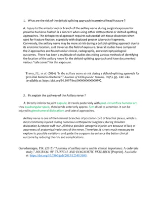 1. What are the risk of the deltoid splitting approach in proximal head fracture ?
A: Injury to the anterior motor branch of the axillary nerve during surgical exposure for
proximal humerus fixation is a concern when using either deltopectoral or deltoid-splitting
approaches. The deltopectoral approach requires substantial soft tissue dissection when
used for fracture fixation, especially with displaced greater tuberosity fragments.
Conversely, the axillary nerve may be more at risk during a deltoid-splitting approach due to
its anatomic location, as it traverses the field of exposure. Several studies have compared
the 2 approaches and found similar clinical, radiographic, and electrophysiological
outcomes. There has been a multitude of studies describing various methods of identifying
the location of the axillary nerve for the deltoid-splitting approach and have documented
various “safe zones” for this exposure.
Traver, J.L. et al. (2016) “Is the axillary nerve at risk during a deltoid-splitting approach for
proximal humerus fractures?,” Journal of Orthopaedic Trauma, 30(5), pp. 240–244.
Available at: https://doi.org/10.1097/bot.0000000000000492.
2. Pls explain the pathway of the Axillary nerve ?
A: Directly inferior to joint capsule, it travels posteriorly with post. circumfl ex humeral art.
thru quadrangular space, then bends anteriorly approx. 5cm distal to acromion. It can be
injured in glenohumeral dislocations and lateral approaches.
Axillary nerve is one of the terminal branches of posterior cord of brachial plexus, which is
most commonly injured during numerous orthopaedic surgeries, during shoulder
dislocation & rotator cuff tear. All these possible iatrogenic injuries are because of lack of
awareness of anatomical variations of the nerve. Therefore, it is very much necessary to
explore its possible variations and guide the surgeons to enhance the better clinical
outcome by reducing the risk and complications.
Gurushantappa, P.K. (2015) “Anatomy of axillary nerve and its clinical importance: A cadaveric
study,” JOURNAL OF CLINICAL AND DIAGNOSTIC RESEARCH [Preprint]. Available
at: https://doi.org/10.7860/jcdr/2015/12349.5680.
 