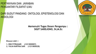 PERTANYAAN DAN JAWABAN
PENGANTAR FILSAFAT ILMU
DARI SUDUT PANDANG ONTOLOGI, EPISTEMOLOGI DAN
AKSIOLOGI
Disusun oleh =
1. RINI FITRIASARI (1231800007)
2. YULIA KARTIKA SARI (1231800028)
Memenuhi Tugas Dosen Pengampu :
SIGIT SARDJONO, Dr,M.Ec
 